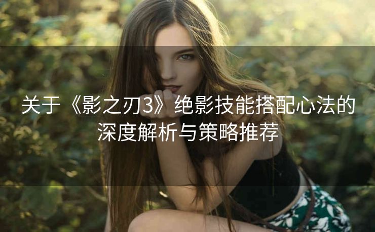 关于《影之刃3》绝影技能搭配心法的深度解析与策略推荐