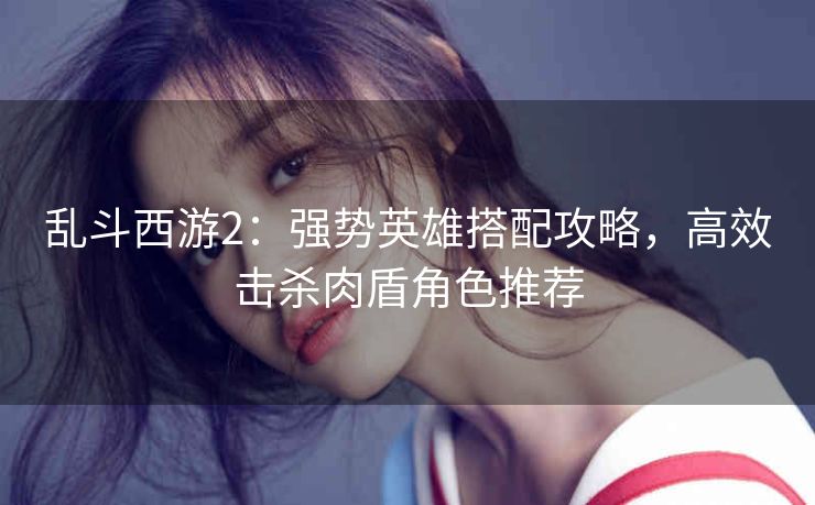 乱斗西游2：强势英雄搭配攻略，高效击杀肉盾角色推荐