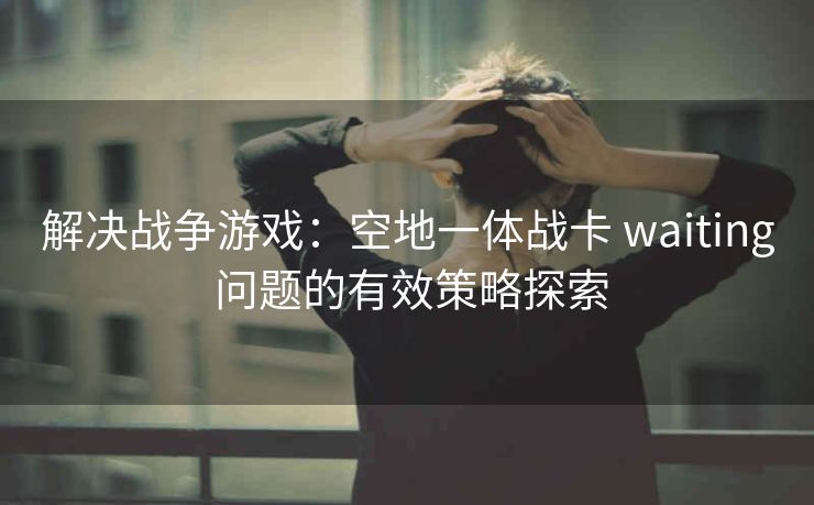 解决战争游戏：空地一体战卡 waiting 问题的有效策略探索