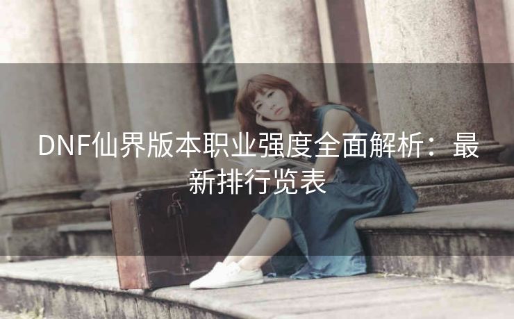 DNF仙界版本职业强度全面解析：最新排行览表